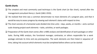Gantt charts
 The simplest and most commonly used technique is the Gantt chart (or Bar chart), named after the
management consultant Henry L. Gantt (1861-1919).
 He realized that time was a common denominator to most elements of a program plan, and that it
would be easy to assess progress by viewing each element’s status with respect to time.
 The chart consists of a horizontal scale divided into time units – days, weeks, or months – and a vertical
scale showing project work elements – tasks, activities, or work packages.
 Preparation of the Gantt chart comes after a WBS analysis and identification of work packages or other
tasks. During WBS analysis, the functional manager, contractor, or others responsible for a work
package estimate its time and any prerequisites. The work elements are then listed in sequence of
time, taking into account which elements must be completed before others can be started.
 