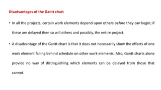 Disadvantages of the Gantt chart
• In all the projects, certain work elements depend upon others before they can begin; if
these are delayed then so will others and possibly, the entire project.
• A disadvantage of the Gantt chart is that it does not necessarily show the effects of one
work element falling behind schedule on other work elements. Also, Gantt charts alone
provide no way of distinguishing which elements can be delayed from those that
cannot.
 