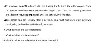 To construct an AON network, start by drawing the first activity in the project. From
this activity, draw lines to the activities that happen next. Then the remaining activities
are added in sequence or parallel, until the last activity is included.
But before you can actually start a network, you must first know each activity’s
relationship to the other activities – for example:
• What activities are its predecessors?
• What activities are its successors?
• What activities are to be done at the same time as it?
 