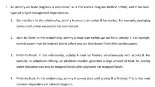 • An Activity on Node diagrams is also known as a Precedence Diagram Method (PDM), and it has four
types of project management dependencies.
1. Start-to-Start: In this relationship, activity A cannot start unless B has started. For example, pipelaying
cannot start unless excavation has commenced.
2. Start-to-Finish: In this relationship, activity A must start before we can finish activity B. For example,
normal power must be restored (start) before you can shut down (finish) the standby power.
3. Finish-To-Finish: In this relationship, activity A must be finished simultaneously with activity B. For
example, in petroleum refining, an alkylation reaction generates a large amount of heat. So, cooling
water circulation can only be stopped (finish) after alkylation has stopped (finish).
4. Finish-to-Start: In this relationship, activity A cannot start until activity B is finished. This is the most
common dependency in network diagrams.
 