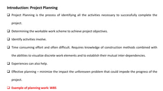 Introduction: Project Planning
 Project Planning is the process of identifying all the activities necessary to successfully complete the
project.
 Determining the workable work scheme to achieve project objectives.
 Identify activities involve.
 Time consuming effort and often difficult. Requires knowledge of construction methods combined with
the abilities to visualize discrete work elements and to establish their mutual inter-dependencies.
 Experiences can also help.
 Effective planning – minimize the impact the unforeseen problem that could impede the progress of the
project.
 Example of planning work: WBS
 