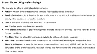 Project Network Diagram Terminology
The following are a few project network diagram terms.
 Activity : An item of work that consumes time and resources to produce some result
 Activity Dependency: An activity can be as a predecessor or a successor. A predecessor comes before an
activity, while a successor comes after an activity.
 Lead: A lead is the amount of time an activity can be advanced.
 Lag: A lag is a waiting time between two tasks.
 Float or Slack Time: Float in project management refers to time elapse or delay. This could either be a free
float or a total float.
 Free Float: This is the allowable time for an activity to slip without affecting its successor.
 Total Float: This is the number of days an activity can be delayed without delaying the project finish date.
 Event or Milestone : A point in time when certain conditions have been fulfilled, such as the start or
completion of one or more activities. Unlike an activity, does not consume time or resources. Activities take
place between events
 