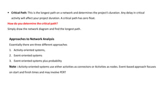  Critical Path: This is the longest path on a network and determines the project’s duration. Any delay in critical
activity will affect your project duration. A critical path has zero float.
How do you determine the critical path?
Simply draw the network diagram and find the longest path.
Approaches to Network Analysis
Essentially there are three different approaches
1. Activity-oriented systems,
2. Event-oriented systems
3. Event-oriented systems plus probability
Note : Activity-oriented systems use either activities as connectors or Activities as nodes. Event-based approach focuses
on start and finish times and may involve PERT
 