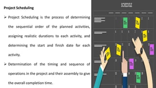 Project Scheduling
 Project Scheduling is the process of determining
the sequential order of the planned activities,
assigning realistic durations to each activity, and
determining the start and finish date for each
activity.
 Determination of the timing and sequence of
operations in the project and their assembly to give
the overall completion time.
 