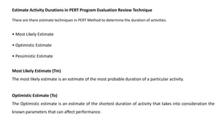 Estimate Activity Durations in PERT Program Evaluation Review Technique
There are there estimate techniques in PERT Method to determine the duration of activities.
• Most Likely Estimate
• Optimistic Estimate
• Pessimistic Estimate
Most Likely Estimate (Tm)
The most likely estimate is an estimate of the most probable duration of a particular activity.
Optimistic Estimate (To)
The Optimistic estimate is an estimate of the shortest duration of activity that takes into consideration the
known parameters that can affect performance.
 