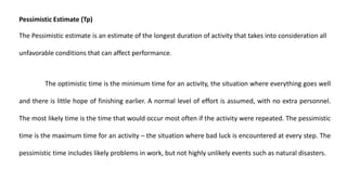 Pessimistic Estimate (Tp)
The Pessimistic estimate is an estimate of the longest duration of activity that takes into consideration all
unfavorable conditions that can affect performance.
The optimistic time is the minimum time for an activity, the situation where everything goes well
and there is little hope of finishing earlier. A normal level of effort is assumed, with no extra personnel.
The most likely time is the time that would occur most often if the activity were repeated. The pessimistic
time is the maximum time for an activity – the situation where bad luck is encountered at every step. The
pessimistic time includes likely problems in work, but not highly unlikely events such as natural disasters.
 