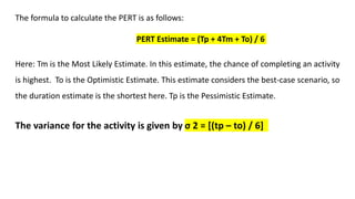 The formula to calculate the PERT is as follows:
PERT Estimate = (Tp + 4Tm + To) / 6
Here: Tm is the Most Likely Estimate. In this estimate, the chance of completing an activity
is highest. To is the Optimistic Estimate. This estimate considers the best-case scenario, so
the duration estimate is the shortest here. Tp is the Pessimistic Estimate.
The variance for the activity is given by σ 2 = [(tp – to) / 6]
 