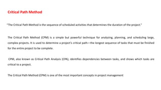 “The Critical Path Method is the sequence of scheduled activities that determines the duration of the project.”
Critical Path Method
The Critical Path Method (CPM) is a simple but powerful technique for analyzing, planning, and scheduling large,
complex projects. It is used to determine a project’s critical path—the longest sequence of tasks that must be finished
for the entire project to be complete.
CPM, also known as Critical Path Analysis (CPA), identifies dependencies between tasks, and shows which tasks are
critical to a project.
The Critical Path Method (CPM) is one of the most important concepts in project management
 