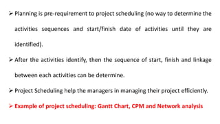  Planning is pre-requirement to project scheduling (no way to determine the
activities sequences and start/finish date of activities until they are
identified).
 After the activities identify, then the sequence of start, finish and linkage
between each activities can be determine.
 Project Scheduling help the managers in managing their project efficiently.
 Example of project scheduling: Gantt Chart, CPM and Network analysis
 