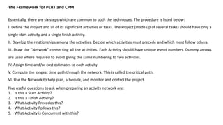 The Framework for PERT and CPM
Essentially, there are six steps which are common to both the techniques. The procedure is listed below:
I. Define the Project and all of its significant activities or tasks. The Project (made up of several tasks) should have only a
single start activity and a single finish activity.
II. Develop the relationships among the activities. Decide which activities must precede and which must follow others.
III. Draw the "Network" connecting all the activities. Each Activity should have unique event numbers. Dummy arrows
are used where required to avoid giving the same numbering to two activities.
IV. Assign time and/or cost estimates to each activity
V. Compute the longest time path through the network. This is called the critical path.
VI. Use the Network to help plan, schedule, and monitor and control the project.
Five useful questions to ask when preparing an activity network are:
1. Is this a Start Activity?
2. Is this a Finish Activity?
3. What Activity Precedes this?
4. What Activity Follows this?
5. What Activity is Concurrent with this?
 