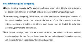 Cost Estimating and Budgeting
Cost estimates, budgets, WBSs, and schedules are interrelated. Ideally, cost estimates
are based upon elements of the WBS and are prepared at the work package level.
Cost estimating, budgeting, and control should be the concern of everyone involved in
the project, mainly those who are closest to the sources of cost, like engineers, scientists,
systems specialists, architects, or others, and should not be limited to only cost
specialists, planners and accountants.
The project manager, need not be a financial wizard, but should be able to skilfully
organize and use the cost figures. He oversees the cost estimating and budgeting process
with the assistance of a cost accountant or cost engineer.
 
