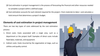 Cost estimation in project management is the process of forecasting the financial and other resources needed
to complete a project within a defined scope.
 Cost estimation accounts for each element required for the project—from materials to labor—and calculates a
total amount that determines a project’s budget.
Elements of cost estimation in project management
There are two key types of costs addressed by the cost estimation
process:
1. Direct costs: Costs associated with a single area, such as a
department or the project itself. Examples of direct costs include
fixed labor, materials, and equipment.
2. Indirect costs: Costs incurred by the organization at large, such as
utilities and quality control.
 