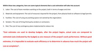 Within these two categories, here are some typical elements that a cost estimation will take into account:
1. Labor: The cost of team members working on the project, both in terms of wages and time
2. Materials and equipment: The cost of resources required for the project, from physical tools to software to legal permits
3. Facilities: The cost of using any working spaces not owned by the organization.
4. Vendors: The cost of hiring third-party vendors or contractors.
5. Risk: The cost of any contingency plans implemented to reduce risk.
“Cost estimates are used to develop budgets, after the project begins, actual costs are compared to
estimated costs (indicated by the budget) as one measure of the project’s work performance. Without good
estimates, it is impossible to evaluate work efficiency or to determine in advance how much the project will
cost at completion”.
 
