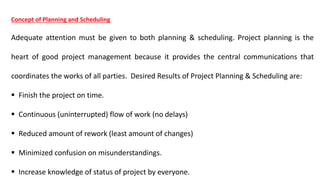 Concept of Planning and Scheduling
Adequate attention must be given to both planning & scheduling. Project planning is the
heart of good project management because it provides the central communications that
coordinates the works of all parties. Desired Results of Project Planning & Scheduling are:
 Finish the project on time.
 Continuous (uninterrupted) flow of work (no delays)
 Reduced amount of rework (least amount of changes)
 Minimized confusion on misunderstandings.
 Increase knowledge of status of project by everyone.
 