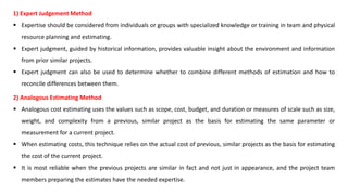 1) Expert Judgement Method
 Expertise should be considered from individuals or groups with specialized knowledge or training in team and physical
resource planning and estimating.
 Expert judgment, guided by historical information, provides valuable insight about the environment and information
from prior similar projects.
 Expert judgment can also be used to determine whether to combine different methods of estimation and how to
reconcile differences between them.
2) Analogous Estimating Method
 Analogous cost estimating uses the values such as scope, cost, budget, and duration or measures of scale such as size,
weight, and complexity from a previous, similar project as the basis for estimating the same parameter or
measurement for a current project.
 When estimating costs, this technique relies on the actual cost of previous, similar projects as the basis for estimating
the cost of the current project.
 It is most reliable when the previous projects are similar in fact and not just in appearance, and the project team
members preparing the estimates have the needed expertise.
 