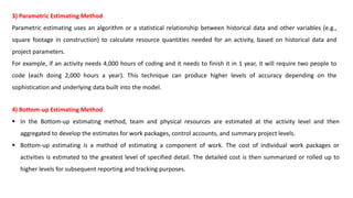 3) Parametric Estimating Method
Parametric estimating uses an algorithm or a statistical relationship between historical data and other variables (e.g.,
square footage in construction) to calculate resource quantities needed for an activity, based on historical data and
project parameters.
For example, if an activity needs 4,000 hours of coding and it needs to finish it in 1 year, it will require two people to
code (each doing 2,000 hours a year). This technique can produce higher levels of accuracy depending on the
sophistication and underlying data built into the model.
4) Bottom-up Estimating Method
 In the Bottom-up estimating method, team and physical resources are estimated at the activity level and then
aggregated to develop the estimates for work packages, control accounts, and summary project levels.
 Bottom-up estimating is a method of estimating a component of work. The cost of individual work packages or
activities is estimated to the greatest level of specified detail. The detailed cost is then summarized or rolled up to
higher levels for subsequent reporting and tracking purposes.
 