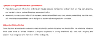 7) Project Management Information System Method
 Project management information systems can include resource management software that can help plan, organize,
and manage resource pools and develop resource estimates.
 Depending on the sophistication of the software, resource breakdown structures, resource availability, resource rates,
and various resource calendars can be designed to assist in optimizing resource utilization.
8) Decision-Making Method
Some decision techniques are unanimity, majority, plurality, points allocation, and dictatorship. For unanimity, everyone
must agree; there is a shared consensus. A majority or plurality is usually determined by a vote. For a majority, the
decision must be agreed to by more than half the participants.
 
