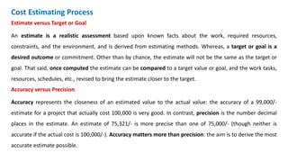 Cost Estimating Process
Estimate versus Target or Goal
An estimate is a realistic assessment based upon known facts about the work, required resources,
constraints, and the environment, and is derived from estimating methods. Whereas, a target or goal is a
desired outcome or commitment. Other than by chance, the estimate will not be the same as the target or
goal. That said, once computed the estimate can be compared to a target value or goal, and the work tasks,
resources, schedules, etc., revised to bring the estimate closer to the target.
Accuracy versus Precision
Accuracy represents the closeness of an estimated value to the actual value: the accuracy of a 99,000/-
estimate for a project that actually cost 100,000 is very good. In contrast, precision is the number decimal
places in the estimate. An estimate of 75,321/- is more precise than one of 75,000/- (though neither is
accurate if the actual cost is 100,000/-). Accuracy matters more than precision: the aim is to derive the most
accurate estimate possible.
 