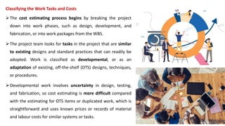 Classifying the Work Tasks and Costs
The cost estimating process begins by breaking the project
down into work phases, such as design, development, and
fabrication, or into work packages from the WBS.
The project team looks for tasks in the project that are similar
to existing designs and standard practices that can readily be
adopted. Work is classified as developmental, or as an
adaptation of existing, off-the-shelf (OTS) designs, techniques,
or procedures.
Developmental work involves uncertainty in design, testing,
and fabrication, so cost estimating is more difficult compared
with the estimating for OTS items or duplicated work, which is
straightforward and uses known prices or records of material
and labour costs for similar systems or tasks.
 