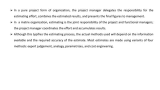  In a pure project form of organization, the project manager delegates the responsibility for the
estimating effort, combines the estimated results, and presents the final figures to management.
 In a matrix organization, estimating is the joint responsibility of the project and functional managers;
the project manager coordinates the effort and accumulates results.
 Although this typifies the estimating process, the actual methods used will depend on the information
available and the required accuracy of the estimate. Most estimates are made using variants of four
methods: expert judgement, analogy, parametrizes, and cost engineering.
 