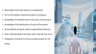 Meaningful and timely reports to management.
 You run the project instead the project running you.
 Knowledge of scheduled times of key parts of the project.
 Knowledge of the distributions of costs of the project
 Accountability of people, define responsibility/authority.
 Clear understanding of who does what, when & how much.
 Integration of all work to ensure a quality project for the
owner.
 