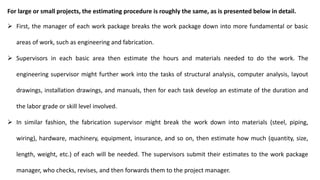 For large or small projects, the estimating procedure is roughly the same, as is presented below in detail.
 First, the manager of each work package breaks the work package down into more fundamental or basic
areas of work, such as engineering and fabrication.
 Supervisors in each basic area then estimate the hours and materials needed to do the work. The
engineering supervisor might further work into the tasks of structural analysis, computer analysis, layout
drawings, installation drawings, and manuals, then for each task develop an estimate of the duration and
the labor grade or skill level involved.
 In similar fashion, the fabrication supervisor might break the work down into materials (steel, piping,
wiring), hardware, machinery, equipment, insurance, and so on, then estimate how much (quantity, size,
length, weight, etc.) of each will be needed. The supervisors submit their estimates to the work package
manager, who checks, revises, and then forwards them to the project manager.
 