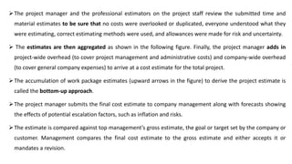 The project manager and the professional estimators on the project staff review the submitted time and
material estimates to be sure that no costs were overlooked or duplicated, everyone understood what they
were estimating, correct estimating methods were used, and allowances were made for risk and uncertainty.
 The estimates are then aggregated as shown in the following figure. Finally, the project manager adds in
project-wide overhead (to cover project management and administrative costs) and company-wide overhead
(to cover general company expenses) to arrive at a cost estimate for the total project.
The accumulation of work package estimates (upward arrows in the figure) to derive the project estimate is
called the bottom-up approach.
The project manager submits the final cost estimate to company management along with forecasts showing
the effects of potential escalation factors, such as inflation and risks.
The estimate is compared against top management’s gross estimate, the goal or target set by the company or
customer. Management compares the final cost estimate to the gross estimate and either accepts it or
mandates a revision.
 