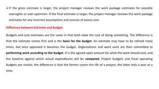If the gross estimate is larger, the project manager reviews the work package estimates for possible
oversights or over-optimism. If the final estimate is larger, the project manager reviews the work package
estimates for any incorrect assumptions and sources of excess cost.
Difference between Estimate and Budget
Budgets and cost estimates are the same in that both state the cost of doing something. The difference is
that the estimate comes first and is the basis for the budget. An estimate may have to be refined many
times, but once approved it becomes the budget. Organizations and work units are then committed to
performing work according to the budget. It is the agreed upon amount for what the work should cost, and
the baseline against which actual expenditures will be compared. Project budgets and fiscal operating
budgets are similar; the difference is that the former covers the life of a project, the latter only a year at a
time.
 