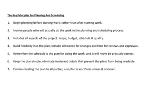 The Key Principles For Planning And Scheduling
1. Begin planning before starting work, rather than after starting work.
2. Involve people who will actually do the work in the planning and scheduling process.
3. Includes all aspects of the project: scope, budget, schedule & quality.
4. Build flexibility into the plan, include allowance for changes and time for reviews and approvals.
5. Remember the schedule is the plan for doing the work, and it will never be precisely correct.
6. Keep the plan simple, eliminate irrelevant details that prevent the plans from being readable.
7. Communicating the plan to all parties; any plan is worthless unless it is known.
 