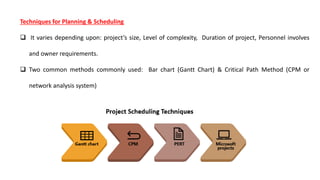Techniques for Planning & Scheduling
 It varies depending upon: project’s size, Level of complexity, Duration of project, Personnel involves
and owner requirements.
 Two common methods commonly used: Bar chart (Gantt Chart) & Critical Path Method (CPM or
network analysis system)
 