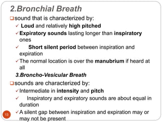 2.Bronchial Breath
sound that is characterized by:
 Loud and relatively high pitched
Expiratory sounds lasting longer than inspiratory
ones
 Short silent period between inspiration and
expiration
The normal location is over the manubrium if heard at
all
3.Broncho-Vesicular Breath
sounds are characterized by:
Intermediate in intensity and pitch
 Inspiratory and expiratory sounds are about equal in
duration
A silent gap between inspiration and expiration may or
may not be present
13
 