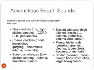 Adventitious Breath Sounds
 Fine crackles (dry, high-
pitched popping…COPD,
CHF, pneumonia)
 Coarse crackles (moist,
low-pitched
gurgling…pneumonia,
edema, bronchitis)
 Sonorous wheezes (low-
pitched snoring…asthma,
bronchitis, tumor)
 Sibilant wheezes (high-
pitched, musical …
asthma, bronchitis,
emphysema, tumor)
 Pleural friction rub
(creaking, granting…
pleurisy, tuberculosis,
abscess, pneumonia)
 Stridor (crowing…croup,
foreign body obstruction,
large airway tumor).
Abnormal sounds and some conditions associated
with them:
14
 