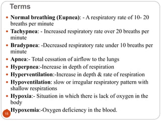 Terms
 Normal breathing (Eupnea): - A respiratory rate of 10- 20
breaths per minute
 Tachypnea: - Increased respiratory rate over 20 breaths per
minute
 Bradypnea: -Decreased respiratory rate under 10 breaths per
minute
 Apnea:- Total cessation of airflow to the lungs
 Hyperpnea:-Increase in depth of respiration
 Hyperventilation:-Increase in depth & rate of respiration
 Hypoventilation: slow or irregular respiratory pattern with
shallow respirations
 Hypoxia:- Situation in which there is lack of oxygen in the
body
 Hypoxemia:-Oxygen deficiency in the blood.
15
 