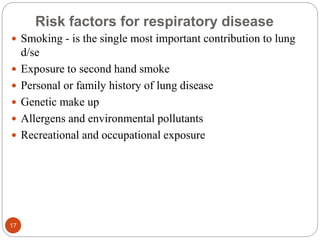 Risk factors for respiratory disease
 Smoking - is the single most important contribution to lung
d/se
 Exposure to second hand smoke
 Personal or family history of lung disease
 Genetic make up
 Allergens and environmental pollutants
 Recreational and occupational exposure
17
 