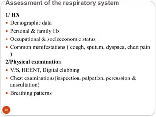 Assessment of the respiratory system
1/ HX
 Demographic data
 Personal & family Hx
 Occupational & socioeconomic status
 Common manifestations ( cough, sputum, dyspnea, chest pain
)
2/Physical examination
 V/S, HEENT, Digital clubbing
 Chest examinations(inspection, palpation, percussion &
auscultation)
 Breathing patterns
18
 