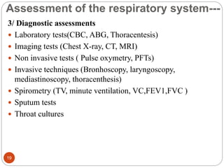 Assessment of the respiratory system---
3/ Diagnostic assessments
 Laboratory tests(CBC, ABG, Thoracentesis)
 Imaging tests (Chest X-ray, CT, MRI)
 Non invasive tests ( Pulse oxymetry, PFTs)
 Invasive techniques (Bronhoscopy, laryngoscopy,
mediastinoscopy, thoracenthesis)
 Spirometry (TV, minute ventilation, VC,FEV1,FVC )
 Sputum tests
 Throat cultures
19
 