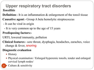 Upper respiratory tract disorders
Tonsillitis
Definition:- It is an inflammation & enlargement of the tonsil tissue
Causative agent:- Group A beta hemolytic streptococcus
- It can be viral in origin
- It is very common up to the age of 15 years
Predisposing factors:-
URTI, lowered immunity, pollution
Clinical features:- sore throat, dysphagia, headaches, earaches, voice
change & fever, snoring
Diagnostic evaluation
 History
 Physical examination / Enlarged hyperemic tonsils, tender and enlarged
cervical lymph nodes/
 Culture & sensitivity
21
 