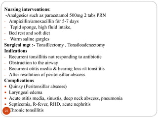 Nursing interventions:
-Analgesics such as paracetamol 500mg 2 tabs PRN
- Ampicillin/amoxacillin for 5-7 days
- Tepid sponge, high fluid intake,
- Bed rest and soft diet
- Warm saline gargles
Surgical mgt :- Tonsillectomy , Tonsiloadenectomy
Indications
- Recurrent tonsillitis not responding to antibiotic
- Obstruction to the airway
- Recurrent otitis media & hearing loss r/t tonsilitis
- After resolution of peritonsillar abscess
Complications
 Quinsy (Peritonsillar abscess)
 Laryngeal edema
 Acute otitis media, sinustis, deep neck abscess, pneumonia
 Septicemia, R-fever, RHD, acute nephritis
 Chronic tonsillitis
22
 
