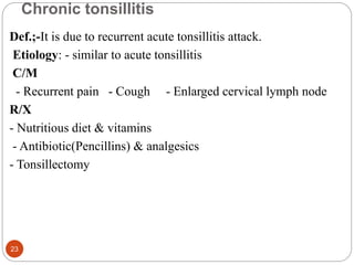Chronic tonsillitis
Def.;-It is due to recurrent acute tonsillitis attack.
Etiology: - similar to acute tonsillitis
C/M
- Recurrent pain - Cough - Enlarged cervical lymph node
R/X
- Nutritious diet & vitamins
- Antibiotic(Pencillins) & analgesics
- Tonsillectomy
23
 