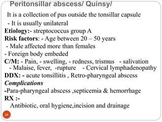 Peritonsillar abscess/ Quinsy/
It is a collection of pus outside the tonsillar capsule
- It is usually unilateral
Etiology:- streptococcus group A
Risk factors: - Age between 20 – 50 years
- Male affected more than females
- Foreign body embeded
C/M: - Pain, - swelling, - redness, trismus - salivation
- Malaise, fever, -rupture - Cervical lymphadenopathy
DDX: - acute tonsillitis , Retro-pharyngeal abscess
Complications
-Para-pharyngeal abscess ,septicemia & hemorrhage
RX :-
Antibiotic, oral hygiene,incision and drainage
24
 