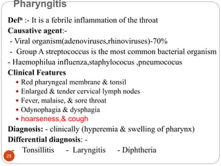 Pharyngitis
Defn :- It is a febrile inflammation of the throat
Causative agent:-
- Viral organism(adenoviruses,rhinoviruses)-70%
- Group A streptococcus is the most common bacterial organism
- Haemophilua influenza,staphylococus ,pneumococus
Clinical Features
 Red pharyngeal membrane & tonsil
 Enlarged & tender cervical lymph nodes
 Fever, malaise, & sore throat
 Odynophagia & dysphagia
 hoarseness,& cough
Diagnosis: - clinically (hyperemia & swelling of pharynx)
Differential diagnosis: -
- Tonsillitis - Laryngitis - Diphtheria
25
 