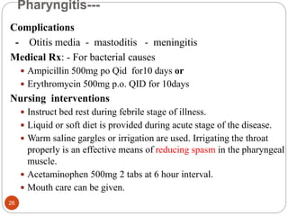 Pharyngitis---
Complications
- Otitis media - mastoditis - meningitis
Medical Rx: - For bacterial causes
 Ampicillin 500mg po Qid for10 days or
 Erythromycin 500mg p.o. QID for 10days
Nursing interventions
 Instruct bed rest during febrile stage of illness.
 Liquid or soft diet is provided during acute stage of the disease.
 Warm saline gargles or irrigation are used. Irrigating the throat
properly is an effective means of reducing spasm in the pharyngeal
muscle.
 Acetaminophen 500mg 2 tabs at 6 hour interval.
 Mouth care can be given.
26
 