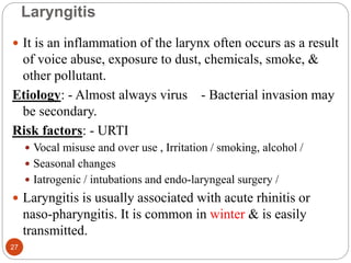 Laryngitis
 It is an inflammation of the larynx often occurs as a result
of voice abuse, exposure to dust, chemicals, smoke, &
other pollutant.
Etiology: - Almost always virus - Bacterial invasion may
be secondary.
Risk factors: - URTI
 Vocal misuse and over use , Irritation / smoking, alcohol /
 Seasonal changes
 Iatrogenic / intubations and endo-laryngeal surgery /
 Laryngitis is usually associated with acute rhinitis or
naso-pharyngitis. It is common in winter & is easily
transmitted.
27
 