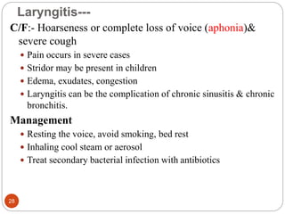 Laryngitis---
C/F:- Hoarseness or complete loss of voice (aphonia)&
severe cough
 Pain occurs in severe cases
 Stridor may be present in children
 Edema, exudates, congestion
 Laryngitis can be the complication of chronic sinusitis & chronic
bronchitis.
Management
 Resting the voice, avoid smoking, bed rest
 Inhaling cool steam or aerosol
 Treat secondary bacterial infection with antibiotics
28
 