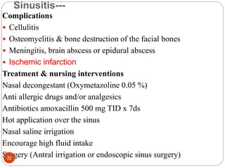 Sinusitis---
Complications
 Cellulitis
 Osteomyelitis & bone destruction of the facial bones
 Meningitis, brain abscess or epidural abscess
 Ischemic infarction
Treatment & nursing interventions
Nasal decongestant (Oxymetazoline 0.05 %)
Anti allergic drugs and/or analgesics
Antibiotics amoxacillin 500 mg TID x 7ds
Hot application over the sinus
Nasal saline irrigation
Encourage high fluid intake
Surgery (Antral irrigation or endoscopic sinus surgery)
32
 
