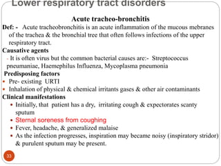 Lower respiratory tract disorders
Acute tracheo-bronchitis
Def: - Acute tracheobronchitis is an acute inflammation of the mucous mebranes
of the trachea & the bronchial tree that often follows infections of the upper
respiratory tract.
Causative agents
- It is often virus but the common bacterial causes are:- Streptococcus
pneumaniae, Haemephilus Influenza, Mycoplasma pneumonia
Predisposing factors
 Pre- existing URTI
 Inhalation of physical & chemical irritants gases & other air contaminants
Clinical manifestations
 Initially, that patient has a dry, irritating cough & expectorates scanty
sputum
 Sternal soreness from coughing
 Fever, headache, & generalized malaise
 As the infection progresses, inspiration may became noisy (inspiratory stridor)
& purulent sputum may be present.
33
 