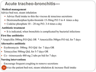 Acute tracheo-bronchitis---
Medical management
Advice bed rest, steam inhalation
 Advice fluid intake to thin the viscous & tenacious secretions
 Dextromethorphan hydro-bromide 15-30mg P.O 3 to 4 times a day.
 Codeine phosphate 10 – 20 mg P.O. 3-4 times a day
Antibiotic treatment
 It is indicated, when bronchitis is complicated by bacterial infections
First line antibiotics
* Ampicillin 500mg P.O Qid, OR * Amoxicillin 500gm P.O tid, for 7 days
Alternative antibiotic
 Erythromycin 500mg P.O Qid for 7 days OR
 Tetracycline 500mg Qid, for 5-7 days OR
 Co - trimoxazole 480 mg 2 tabs po bid for 7 days
Nursing interventions
- Encourage frequent coughing to remove secretions
- Advice the patient bed rest, steam inhalation & increase fluid intake
34
 