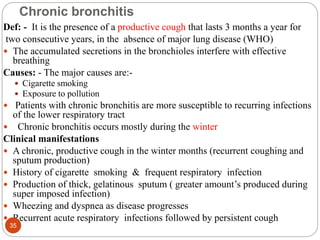 Chronic bronchitis
Def: - It is the presence of a productive cough that lasts 3 months a year for
two consecutive years, in the absence of major lung disease (WHO)
 The accumulated secretions in the bronchioles interfere with effective
breathing
Causes: - The major causes are:-
 Cigarette smoking
 Exposure to pollution
 Patients with chronic bronchitis are more susceptible to recurring infections
of the lower respiratory tract
 Chronic bronchitis occurs mostly during the winter
Clinical manifestations
 A chronic, productive cough in the winter months (recurrent coughing and
sputum production)
 History of cigarette smoking & frequent respiratory infection
 Production of thick, gelatinous sputum ( greater amount’s produced during
super imposed infection)
 Wheezing and dyspnea as disease progresses
 Recurrent acute respiratory infections followed by persistent cough
35
 