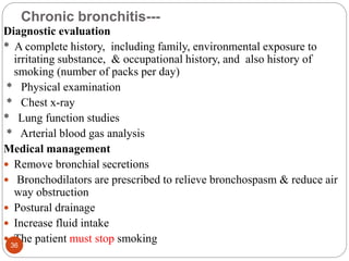 Chronic bronchitis---
Diagnostic evaluation
* A complete history, including family, environmental exposure to
irritating substance, & occupational history, and also history of
smoking (number of packs per day)
* Physical examination
* Chest x-ray
* Lung function studies
* Arterial blood gas analysis
Medical management
 Remove bronchial secretions
 Bronchodilators are prescribed to relieve bronchospasm & reduce air
way obstruction
 Postural drainage
 Increase fluid intake
 The patient must stop smoking
36
 