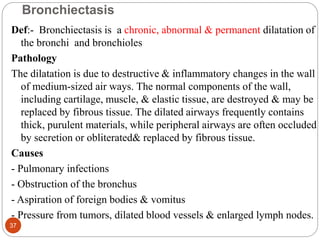 Bronchiectasis
Def:- Bronchiectasis is a chronic, abnormal & permanent dilatation of
the bronchi and bronchioles
Pathology
The dilatation is due to destructive & inflammatory changes in the wall
of medium-sized air ways. The normal components of the wall,
including cartilage, muscle, & elastic tissue, are destroyed & may be
replaced by fibrous tissue. The dilated airways frequently contains
thick, purulent materials, while peripheral airways are often occluded
by secretion or obliterated& replaced by fibrous tissue.
Causes
- Pulmonary infections
- Obstruction of the bronchus
- Aspiration of foreign bodies & vomitus
- Pressure from tumors, dilated blood vessels & enlarged lymph nodes.
37
 